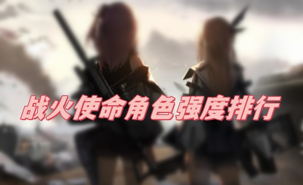 战火使命角色强度怎么样 战火使命角色强度排行榜最新攻略