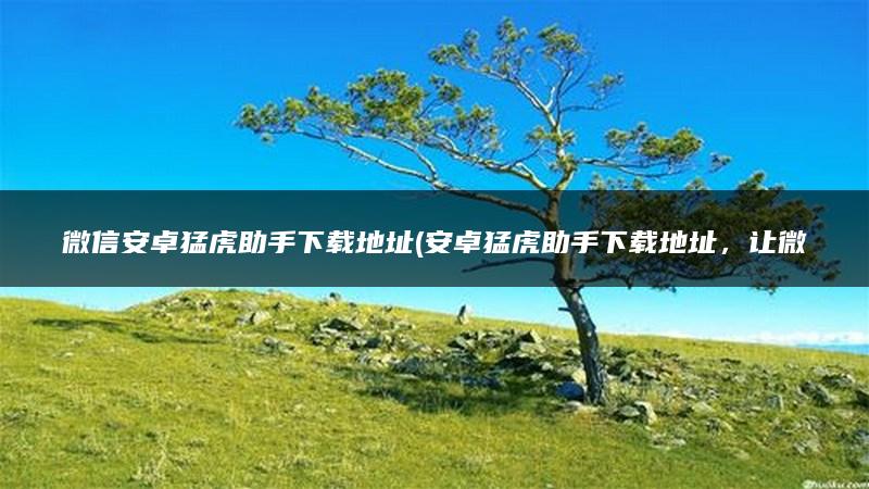 微信安卓猛虎助手下载地址(安卓猛虎助手下载地址，让微信使用更便捷)