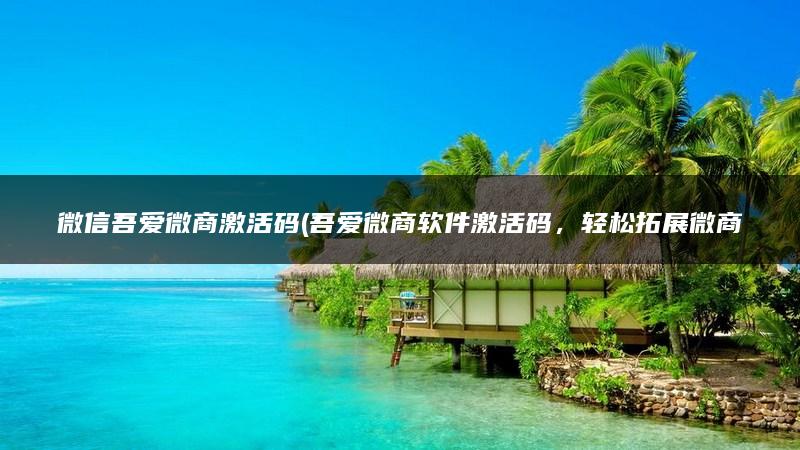 微信吾爱微商激活码(吾爱微商软件激活码，轻松拓展微商业务)