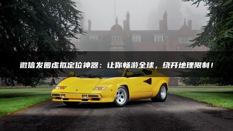 微信发圈虚拟定位神器：让你畅游全球，绕开地理限制！