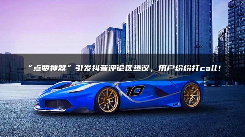 “点赞神器”引发抖音评论区热议，用户纷纷打call！