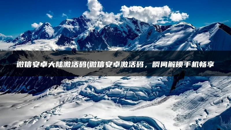 微信安卓大陆激活码(微信安卓激活码，瞬间解锁手机畅享无限乐趣)