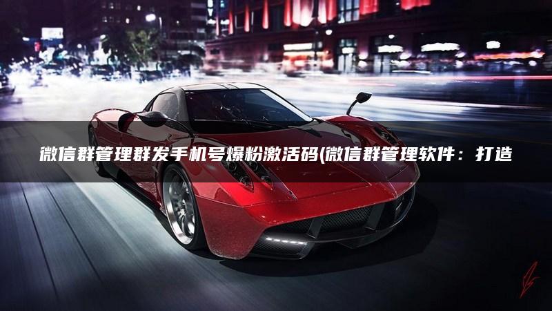 微信群管理群发手机号爆粉激活码(微信群管理软件：打造手机激活码爆粉神器)