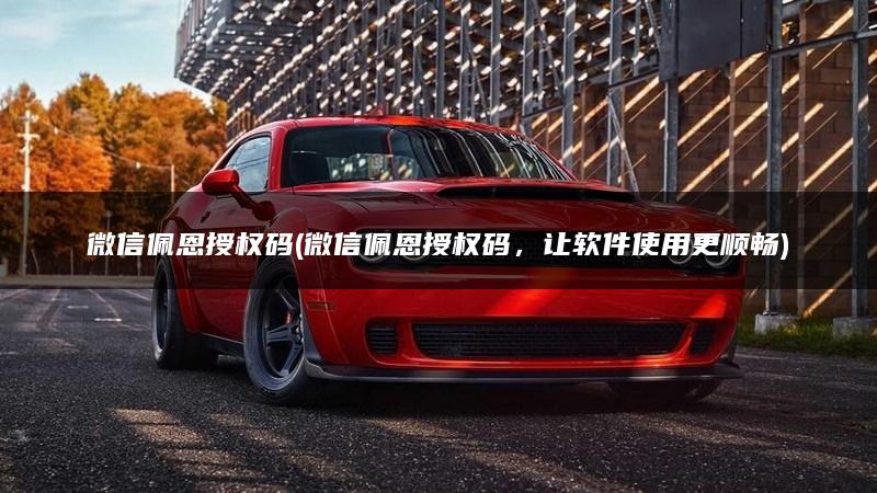 微信佩恩授权码(微信佩恩授权码，让软件使用更顺畅)