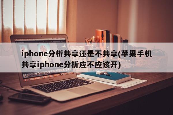 iphone分析共享还是不共享(苹果手机共享iphone分析应不应该开)