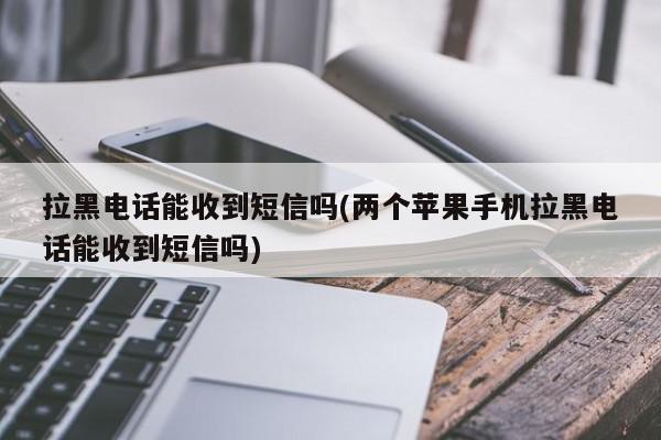 拉黑电话能收到短信吗(两个苹果手机拉黑电话能收到短信吗)