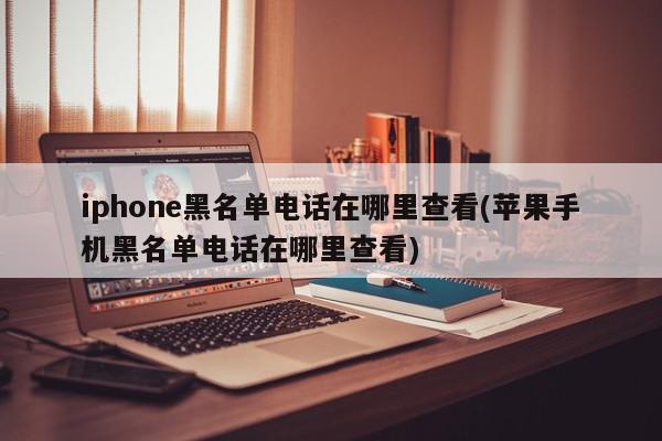 iphone黑名单电话在哪里查看(苹果手机黑名单电话在哪里查看)