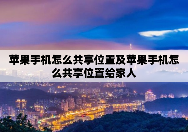 苹果手机怎么共享位置及苹果手机怎么共享位置给家人