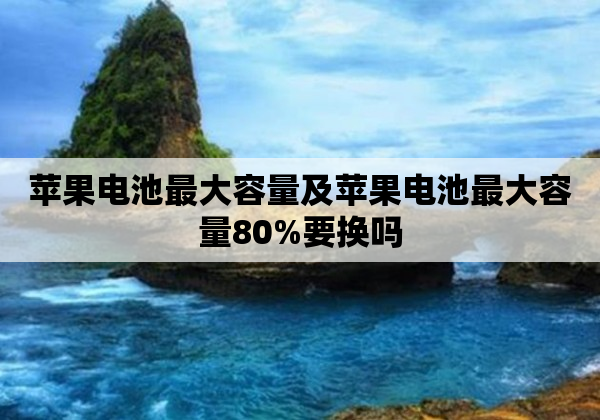 苹果电池最大容量及苹果电池最大容量80%要换吗