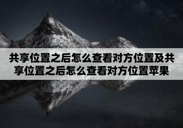 共享位置之后怎么查看对方位置及共享位置之后怎么查看对方位置苹果