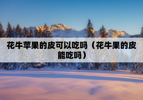 花牛苹果的皮可以吃吗（花牛果的皮能吃吗）