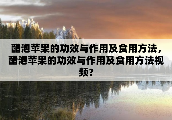 醋泡苹果的功效与作用及食用方法，醋泡苹果的功效与作用及食用方法视频？
