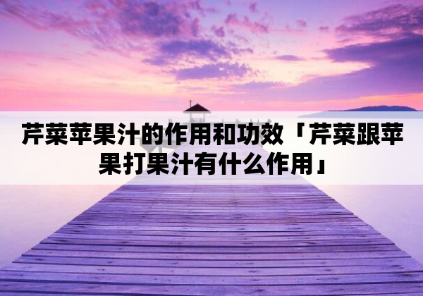 芹菜苹果汁的作用和功效「芹菜跟苹果打果汁有什么作用」