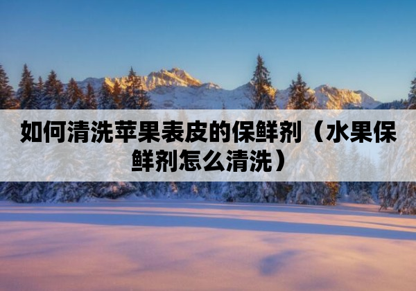 如何清洗苹果表皮的保鲜剂（水果保鲜剂怎么清洗）