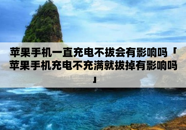 苹果手机一直充电不拔会有影响吗「苹果手机充电不充满就拔掉有影响吗」