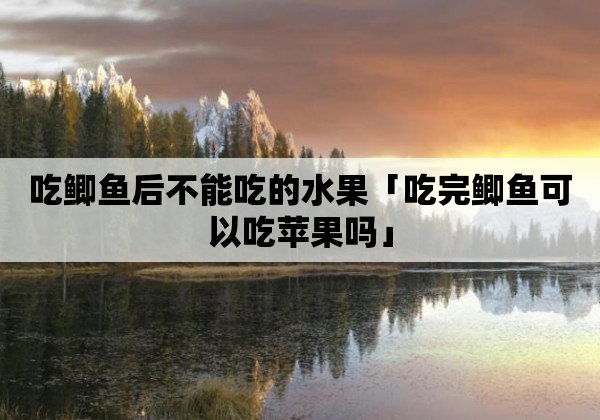 吃鲫鱼后不能吃的水果「吃完鲫鱼可以吃苹果吗」
