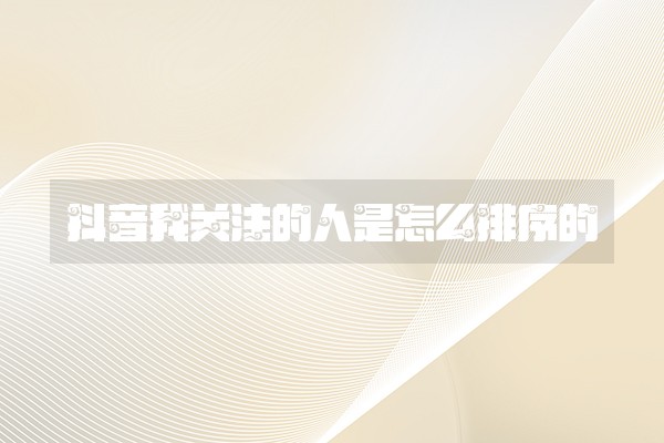 抖音我关注的人是怎么排序的