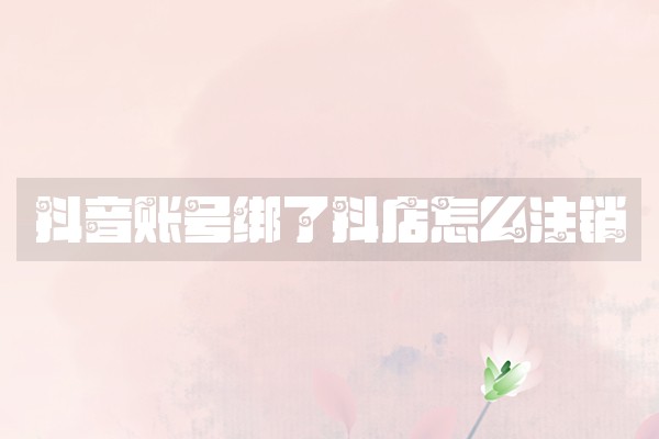 抖音账号绑了抖店怎么注销