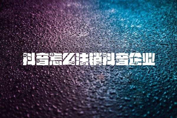 抖音怎么注销抖音企业