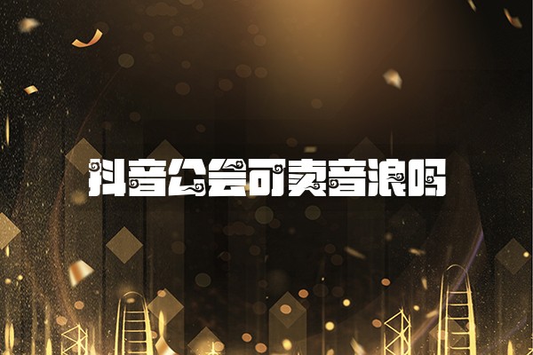 抖音公会可卖音浪吗