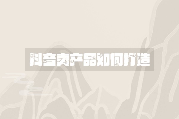 抖音卖产品如何打造