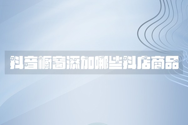 抖音橱窗添加哪些抖店商品