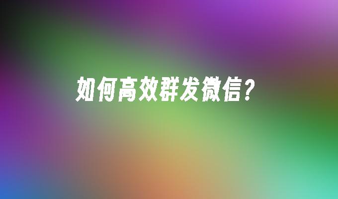 如何高效群发微信？