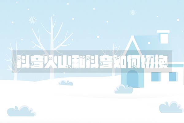 抖音火山和抖音如何切换