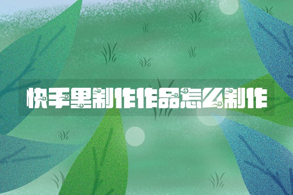 快手里制作作品怎么制作