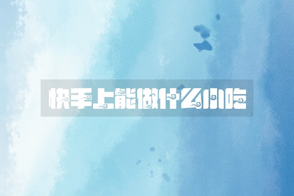 快手上能做什么小吃