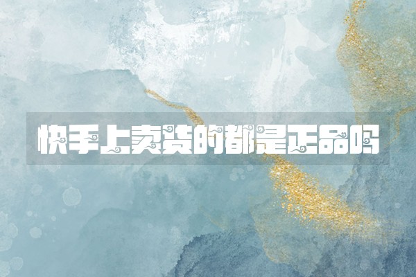 快手上卖货的都是正品吗