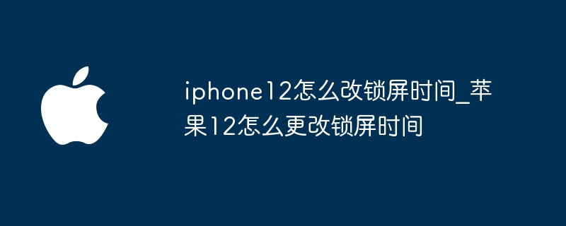 iphone12怎么改锁屏时间 苹果12怎么更改锁屏时间